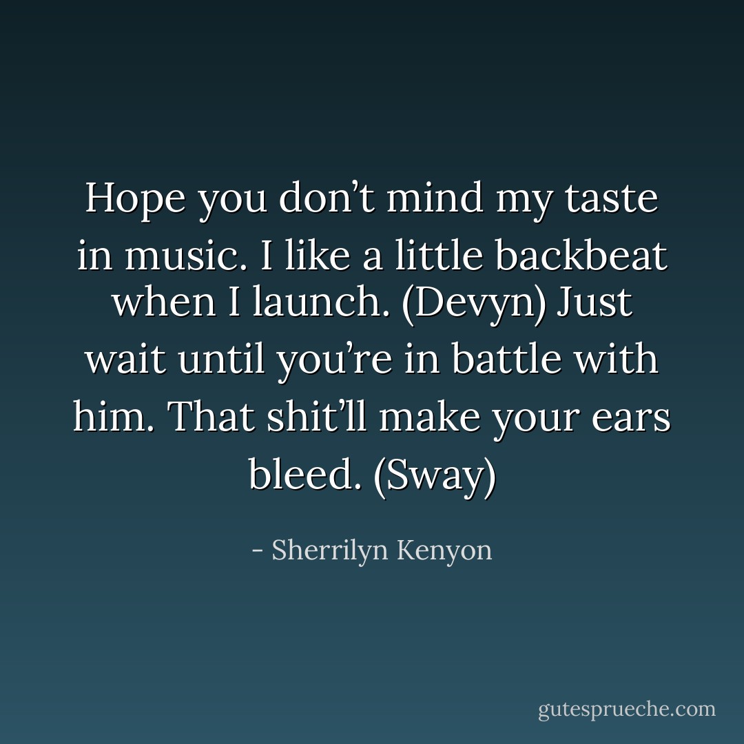 Hope you don’t mind my taste in music. I like a little backbeat when I launch. (Devyn)<br />Just wait until you’re in battle with him. That shit’ll make your ears bleed. (Sway) - Sherrilyn Kenyon
