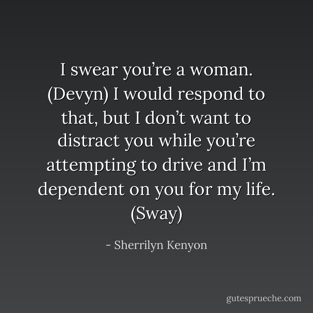I swear you’re a woman. (Devyn)<br />I would respond to that, but I don’t want to distract you while you’re attempting to drive and I’m dependent on you for my life. (Sway) - Sherrilyn Kenyon