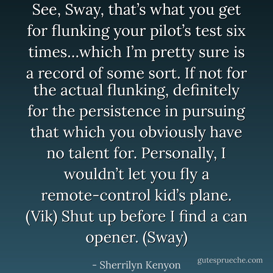 See, Sway, that’s what you get for flunking your pilot’s test six times…which I’m pretty sure is a record of some sort. If not for the actual flunking, definitely for the persistence in pursuing that which you obviously have no talent for. Personally, I wouldn’t let you fly a remote-control kid’s plane. (Vik)<br />Shut up before I find a can opener. (Sway) - Sherrilyn Kenyon