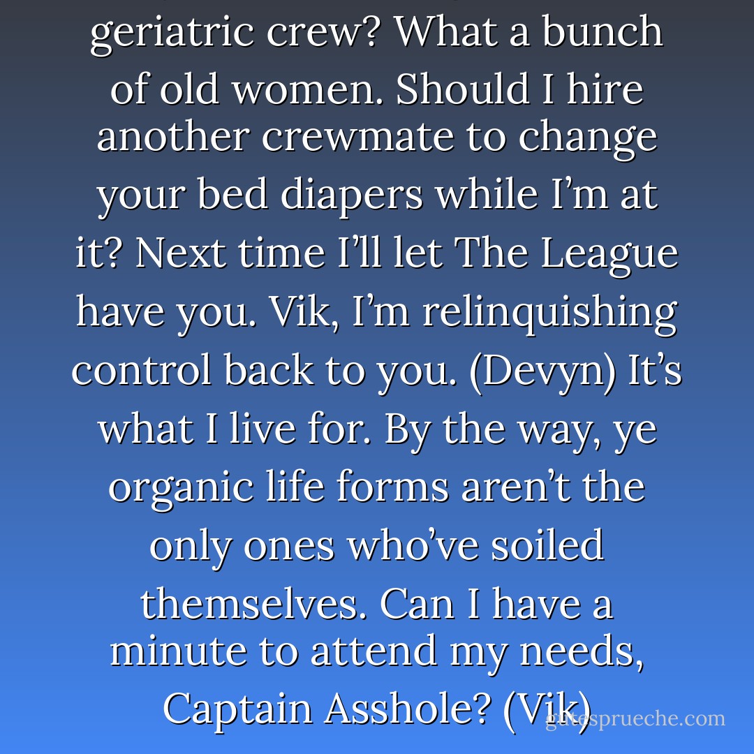 Any more bitching from the geriatric crew? What a bunch of old women. Should I hire another crewmate to change your bed diapers while I’m at it? Next time I’ll let The League have you. Vik, I’m relinquishing control back to you. (Devyn)<br />It’s what I live for. By the way, ye organic life forms aren’t the only ones who’ve soiled themselves. Can I have a minute to attend my needs, Captain Asshole? (Vik) - Sherrilyn Kenyon