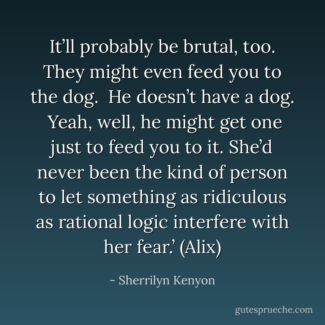 It’ll probably be brutal, too. They might even feed you to the dog. <br />He doesn’t have a dog. <br />Yeah, well, he might get one just to feed you to it.<br />She’d never been the kind of person to let something as ridiculous as rational logic interfere with her fear.’ (Alix) - Sherrilyn Kenyon