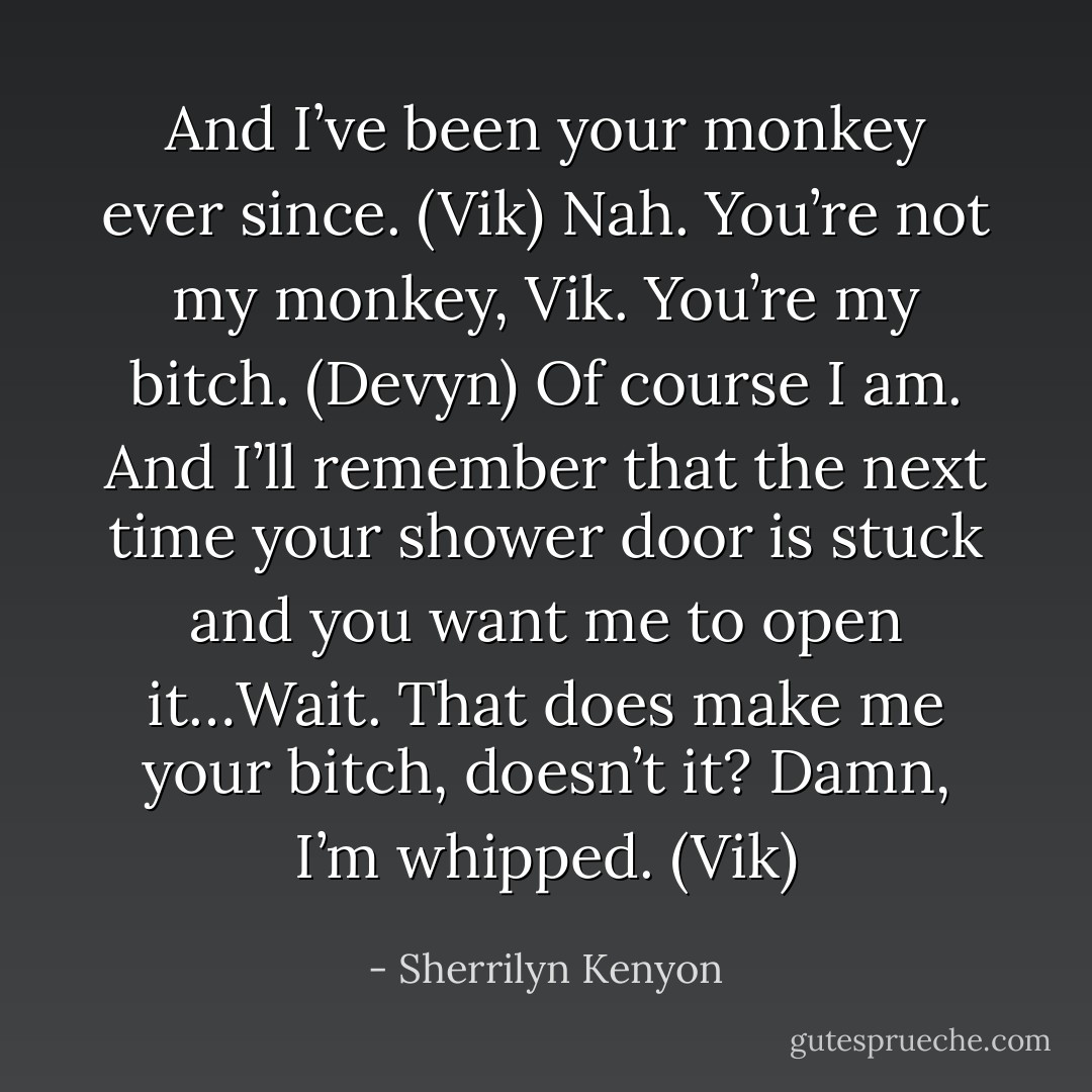 And I’ve been your monkey ever since. (Vik)<br />Nah. You’re not my monkey, Vik. You’re my bitch. (Devyn)<br />Of course I am. And I’ll remember that the next time your shower door is stuck and you want me to open it…Wait. That does make me your bitch, doesn’t it? Damn, I’m whipped. (Vik) - Sherrilyn Kenyon