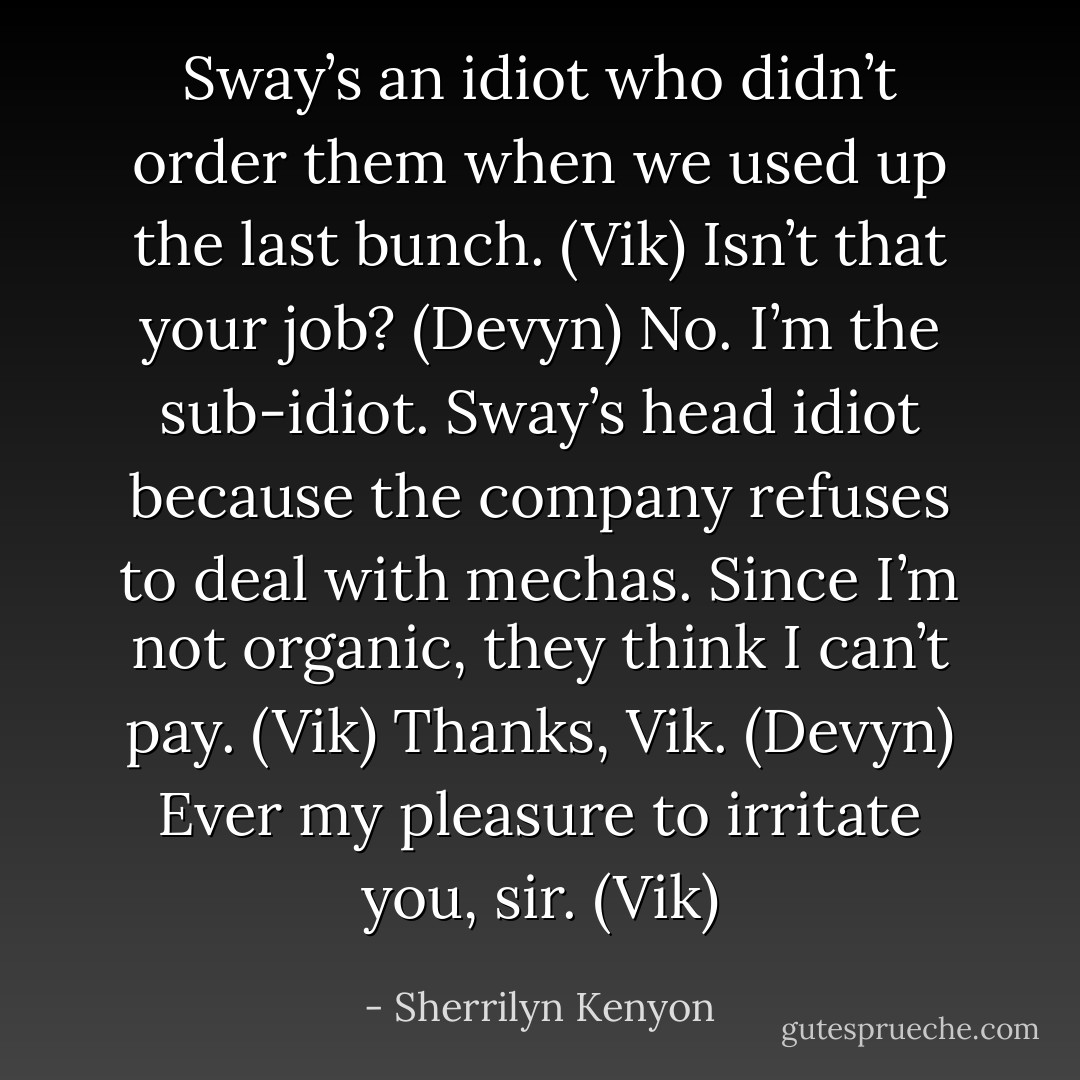 Sway’s an idiot who didn’t order them when we used up the last bunch. (Vik)<br />Isn’t that your job? (Devyn)<br />No. I’m the sub-idiot. Sway’s head idiot because the company refuses to deal with mechas. Since I’m not organic, they think I can’t pay. (Vik)<br />Thanks, Vik. (Devyn)<br />Ever my pleasure to irritate you, sir. (Vik) - Sherrilyn Kenyon