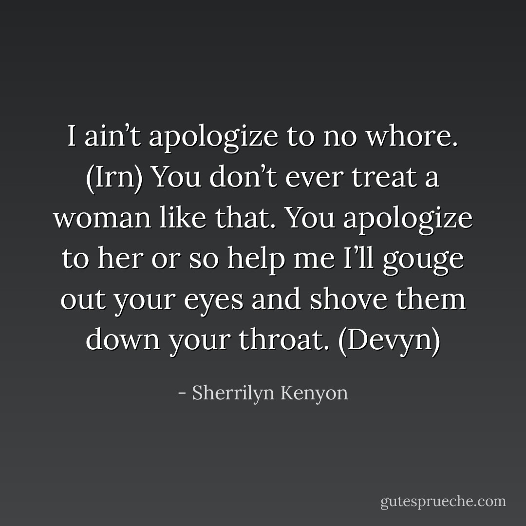 I ain’t apologize to no whore. (Irn)<br />You don’t ever treat a woman like that. You apologize to her or so help me I’ll gouge out your eyes and shove them down your throat. (Devyn) - Sherrilyn Kenyon
