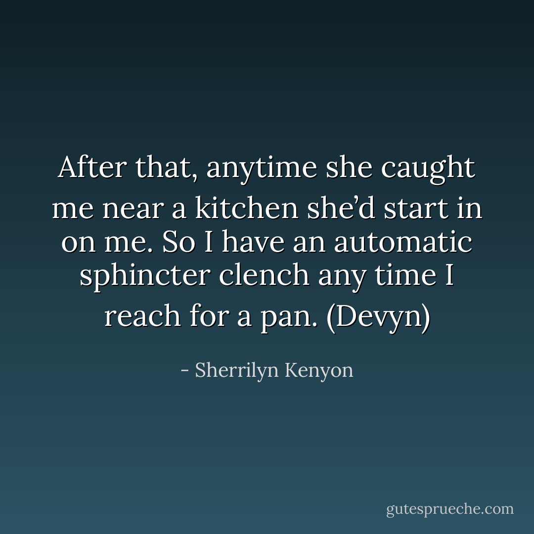 After that, anytime she caught me near a kitchen she’d start in on me. So I have an automatic sphincter clench any time I reach for a pan. (Devyn) - Sherrilyn Kenyon