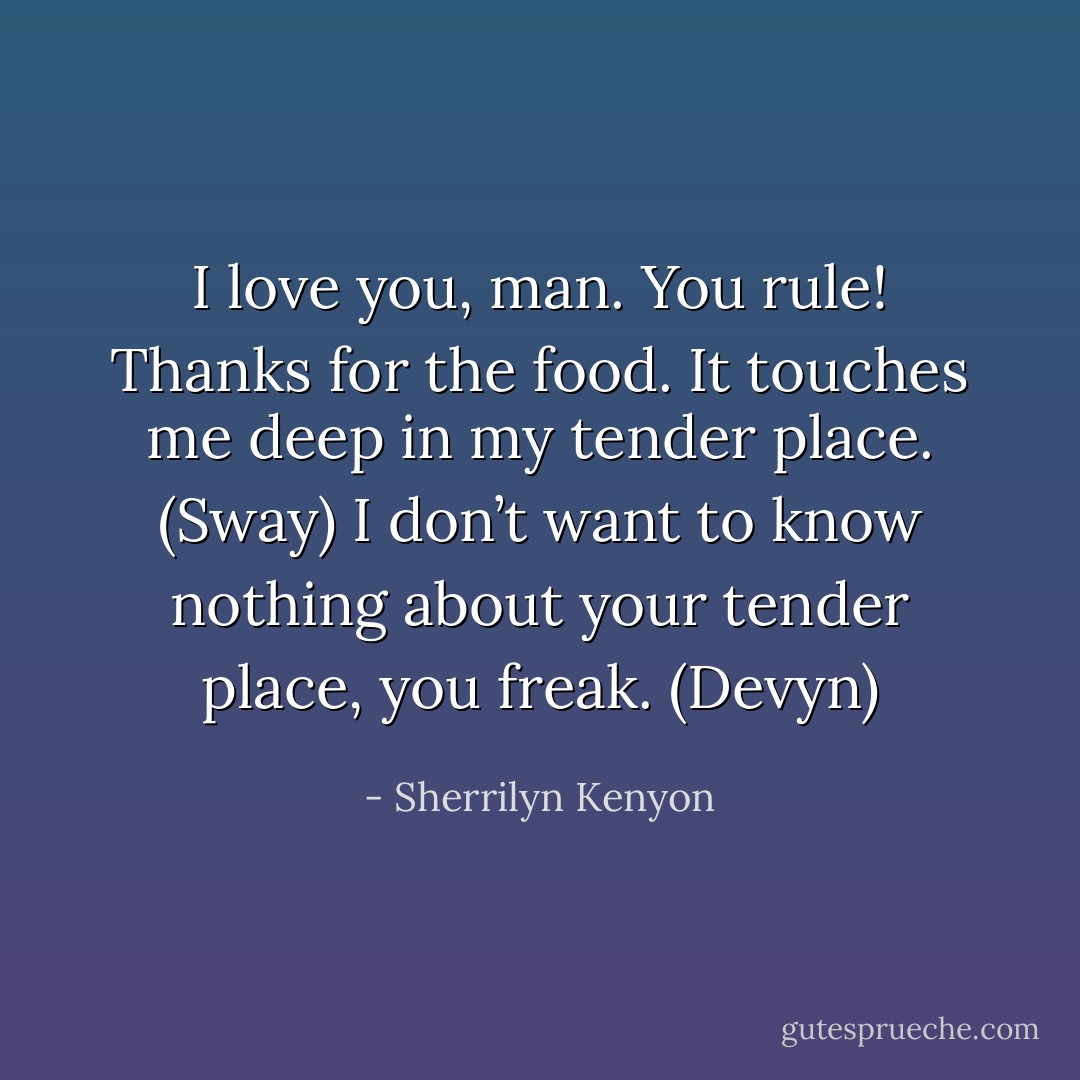 I love you, man. You rule! Thanks for the food. It touches me deep in my tender place. (Sway)<br />I don’t want to know nothing about your tender place, you freak. (Devyn) - Sherrilyn Kenyon