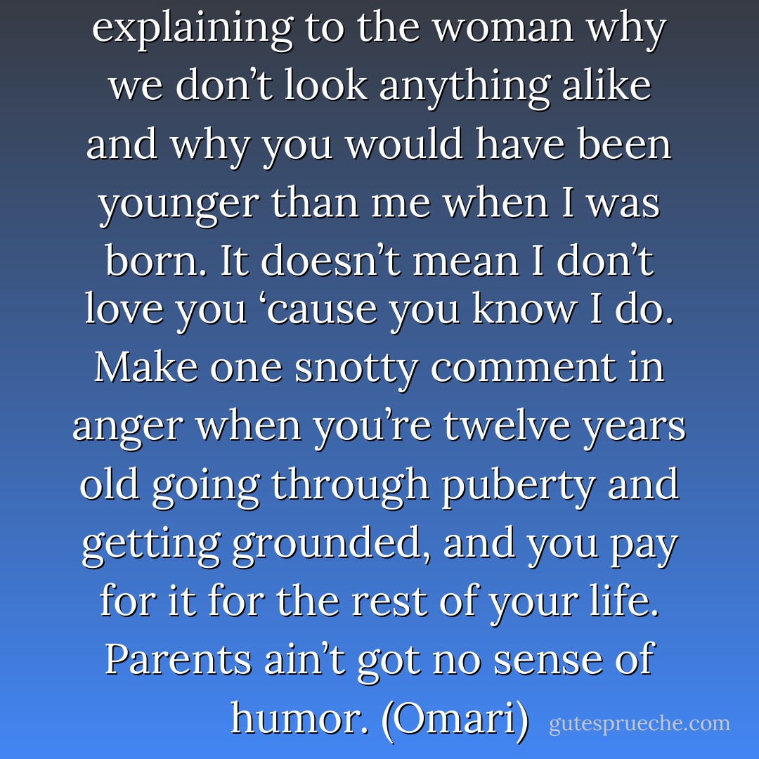 I agree, Dad. I was just explaining to the woman why we don’t look anything alike and why you would have been younger than me when I was born. It doesn’t mean I don’t love you ‘cause you know I do. Make one snotty comment in anger when you’re twelve years old going through puberty and getting grounded, and you pay for it for the rest of your life. Parents ain’t got no sense of humor. (Omari) - Sherrilyn Kenyon