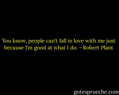 You know, people can't fall in love with me just because I'm good at what I do. - Robert Plant