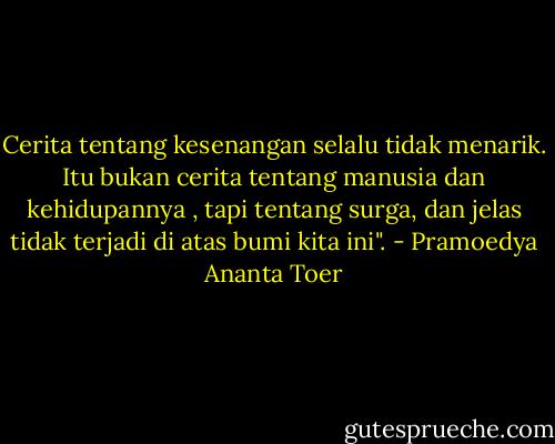 Cerita tentang kesenangan selalu tidak menarik. Itu bukan cerita tentang manusia dan kehidupannya , tapi tentang surga, dan jelas tidak terjadi di atas bumi kita ini". - Pramoedya Ananta Toer
