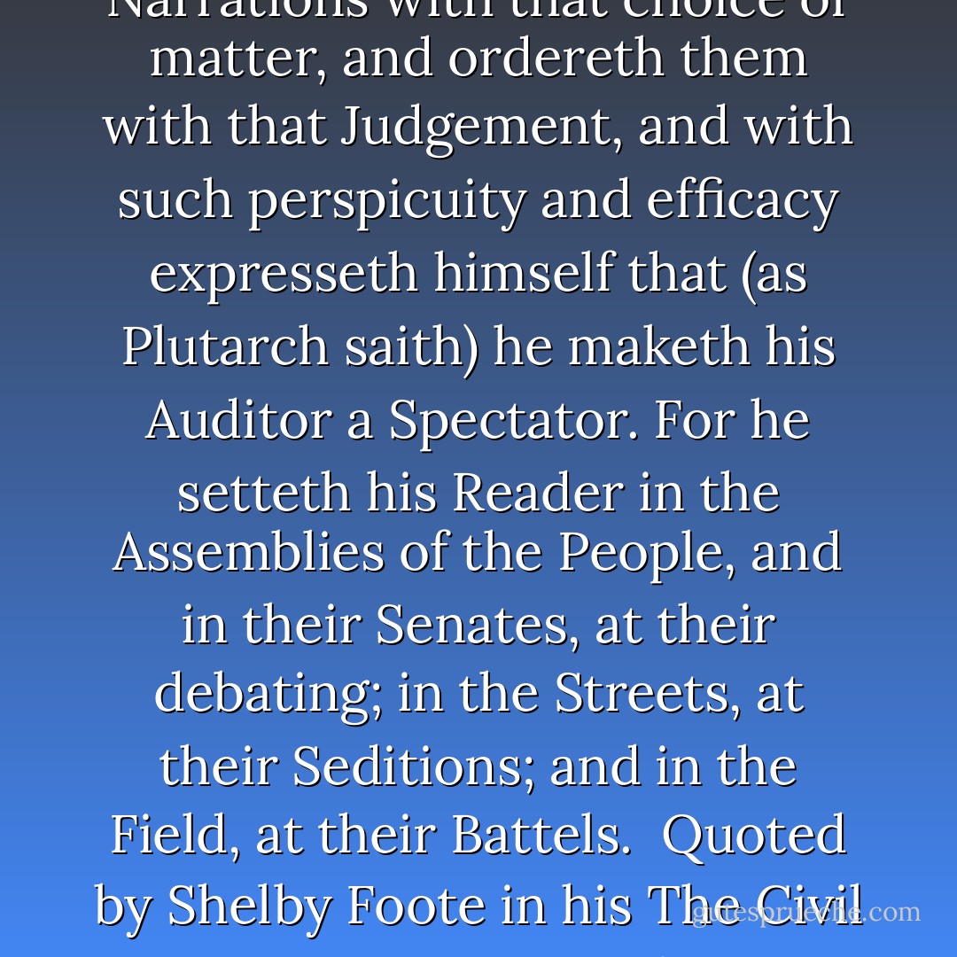 one who, though he never digress to read a Lecture, Moral or Political, upon his own Text, nor enter into men’s hearts, further than the Actions themselves evidently guide him…filleth his Narrations with that choice of matter, and ordereth them with that Judgement, and with such perspicuity and efficacy expresseth himself that (as Plutarch saith) he maketh his Auditor a Spectator. For he setteth his Reader in the Assemblies of the People, and in their Senates, at their debating; in the Streets, at their Seditions; and in the Field, at their Battels.<br /><br />Quoted by Shelby Foote in his The Civil War: A Narrative – Volume 2: Fredericksburg to Meridian, Bibliographical Note, from Thomas Hobbes’ Forward to Hobbes’ translation of The Peloponnesian War by Thucydides - Thomas Hobbes