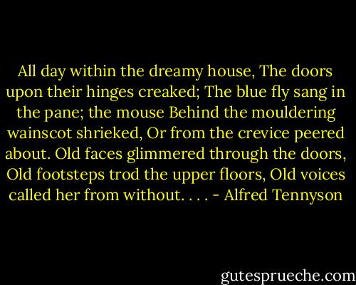 All day within the dreamy house,<br />The doors upon their hinges creaked;<br />The blue fly sang in the pane; the mouse<br />Behind the mouldering wainscot shrieked,<br />Or from the crevice peered about.<br />Old faces glimmered through the doors,<br />Old footsteps trod the upper floors,<br />Old voices called her from without. . . . - Alfred Tennyson