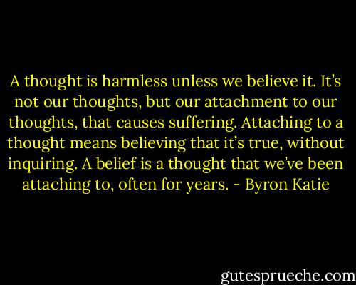 A thought is harmless unless we believe it. It’s not our thoughts, but our attachment to our thoughts, that causes suffering. Attaching to a thought means believing that it’s true, without inquiring. A belief is a thought that we’ve been attaching to, often for years. - Byron Katie