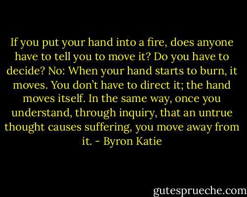 If you put your hand into a fire, does anyone have to tell you to move it? Do you have to decide? No: When your hand starts to burn, it moves. You don’t have to direct it; the hand moves itself. In the same way, once you understand, through inquiry, that an untrue thought causes suffering, you move away from it. - Byron Katie