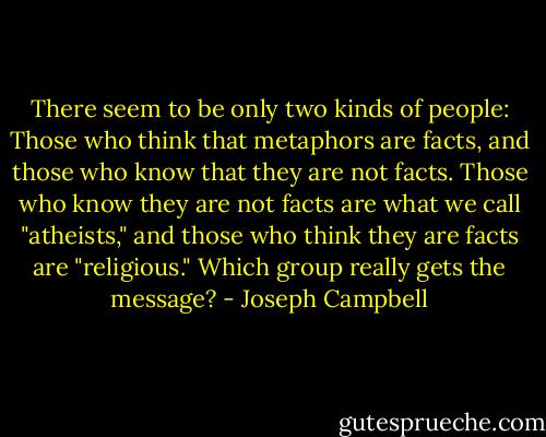 There seem to be only two kinds of people: Those who think that metaphors are facts, and those who know that they are not facts. Those who know they are not facts are what we call "atheists," and those who think they are facts are "religious." Which group really gets the message? - Joseph Campbell