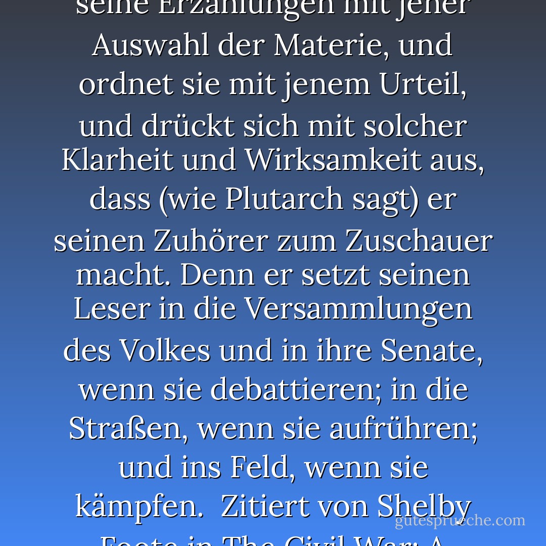 Einer, der, obwohl er nie abschweift, um eine moralische oder politische Vorlesung über seinen eigenen Text zu lesen, noch in die Herzen der Menschen eindringt, weiter als die Handlungen selbst ihn offensichtlich leiten ... füllt seine Erzählungen mit jener Auswahl der Materie, und ordnet sie mit jenem Urteil, und drückt sich mit solcher Klarheit und Wirksamkeit aus, dass (wie Plutarch sagt) er seinen Zuhörer zum Zuschauer macht. Denn er setzt seinen Leser in die Versammlungen des Volkes und in ihre Senate, wenn sie debattieren; in die Straßen, wenn sie aufrühren; und ins Feld, wenn sie kämpfen.<br /><br />Zitiert von Shelby Foote in The Civil War: A Narrative - Volume 2: Fredericksburg to Meridian, Bibliographical Note, aus Thomas Hobbes' Forward to Hobbes' translation of The Peloponnesian War by Thucydides - Thomas Hobbes<