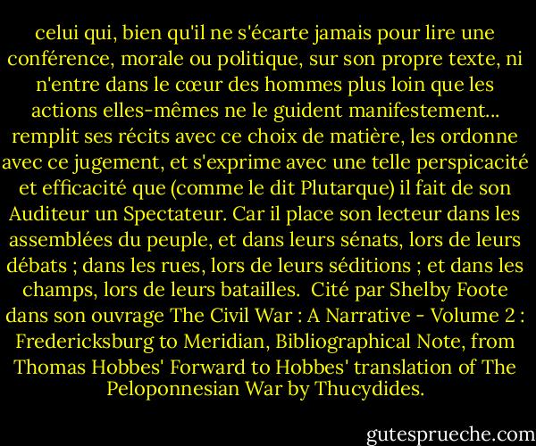 celui qui, bien qu'il ne s'écarte jamais pour lire une conférence, morale ou politique, sur son propre texte, ni n'entre dans le cœur des hommes plus loin que les actions elles-mêmes ne le guident manifestement... remplit ses récits avec ce choix de matière, les ordonne avec ce jugement, et s'exprime avec une telle perspicacité et efficacité que (comme le dit Plutarque) il fait de son Auditeur un Spectateur. Car il place son lecteur dans les assemblées du peuple, et dans leurs sénats, lors de leurs débats ; dans les rues, lors de leurs séditions ; et dans les champs, lors de leurs batailles.<br /><br />Cité par Shelby Foote dans son ouvrage The Civil War : A Narrative - Volume 2 : Fredericksburg to Meridian, Bibliographical Note, from Thomas Hobbes' Forward to Hobbes' translation of The Peloponnesian War by Thucydides. - Thomas Hobbes