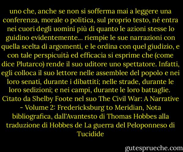 uno che, anche se non si sofferma mai a leggere una conferenza, morale o politica, sul proprio testo, né entra nei cuori degli uomini più di quanto le azioni stesse lo guidino evidentemente... riempie le sue narrazioni con quella scelta di argomenti, e le ordina con quel giudizio, e con tale perspicuità ed efficacia si esprime che (come dice Plutarco) rende il suo uditore uno spettatore. Infatti, egli colloca il suo lettore nelle assemblee del popolo e nei loro senati, durante i dibattiti; nelle strade, durante le loro sedizioni; e nei campi, durante le loro battaglie.<br /><br />Citato da Shelby Foote nel suo The Civil War: A Narrative - Volume 2: Fredericksburg to Meridian, Nota bibliografica, dall'Avantesto di Thomas Hobbes alla traduzione di Hobbes de La guerra del Peloponneso di Tucidide - Thomas Hobbes