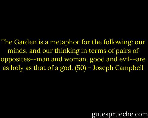 The Garden is a metaphor for the following: our minds, and our thinking in terms of pairs of opposites--man and woman, good and evil--are as holy as that of a god. (50) - Joseph Campbell