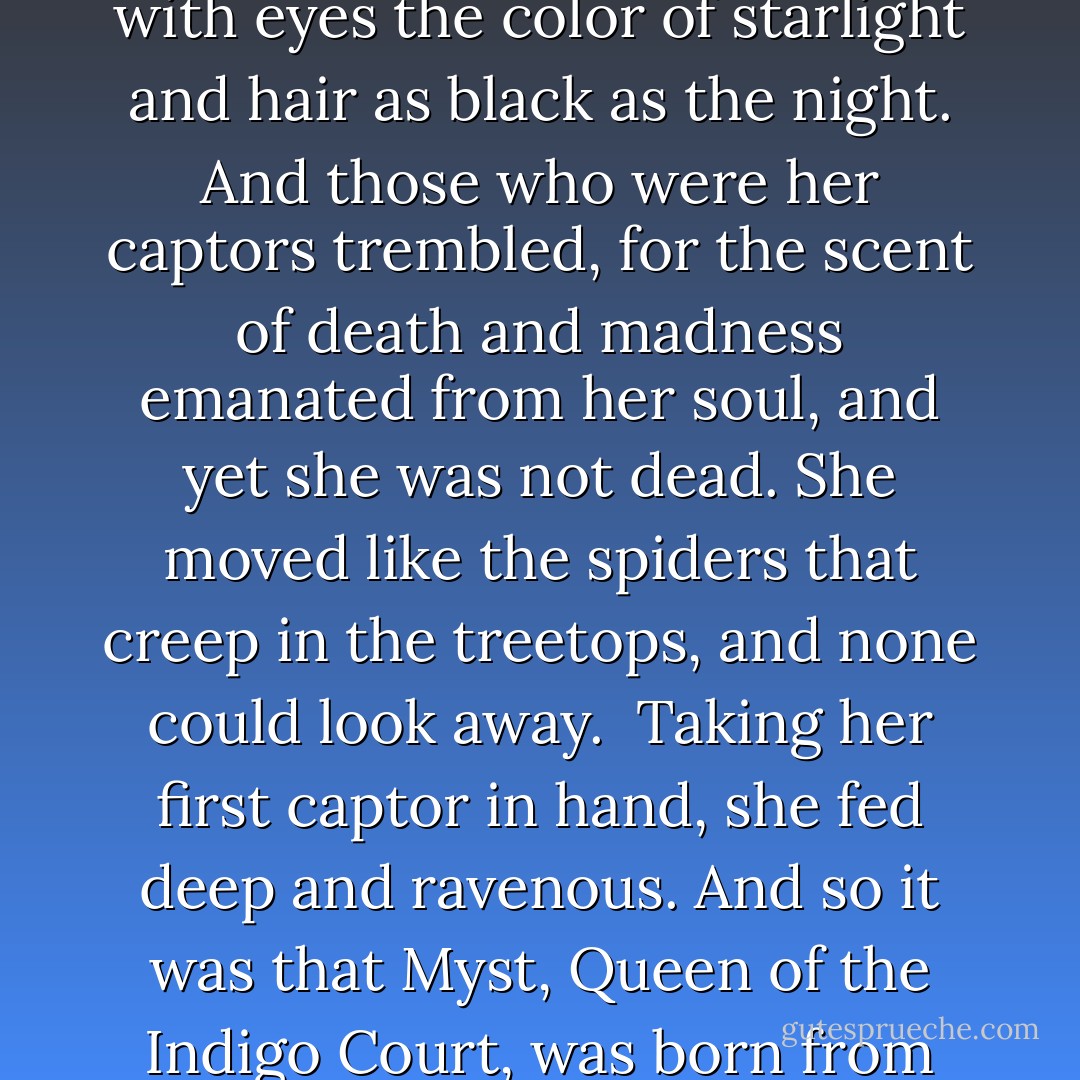 And she arose from her deathbed in a gossamer gown, with eyes the color of starlight and hair as black as the night. And those who were her captors trembled, for the scent of death and madness emanated from her soul, and yet she was not dead. She moved like the spiders that creep in the treetops, and none could look away. <br />Taking her first captor in hand, she fed deep and ravenous. And so it was that Myst, Queen of the Indigo Court, was born from the blood of the dead. - Yasmine Galenorn