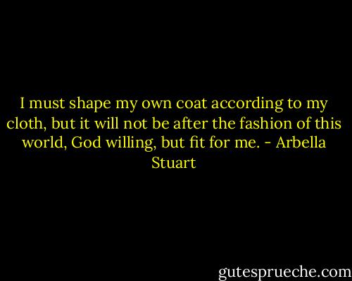 I must shape my own coat according to my cloth, but it will not be after the fashion of this world, God willing, but fit for me. - Arbella Stuart