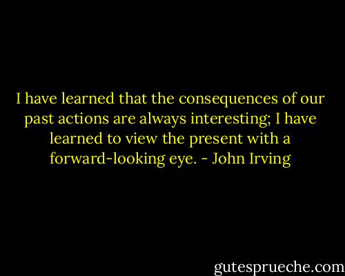 I have learned that the consequences of our past actions are always interesting; I have learned to view the present with a forward-looking eye. - John Irving