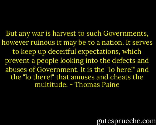 But any war is harvest to such Governments, however ruinous it may be to a nation. It serves to keep up deceitful expectations, which prevent a people looking into the defects and abuses of Government. It is the "lo here!" and the "lo there!" that amuses and cheats the multitude. - Thomas Paine