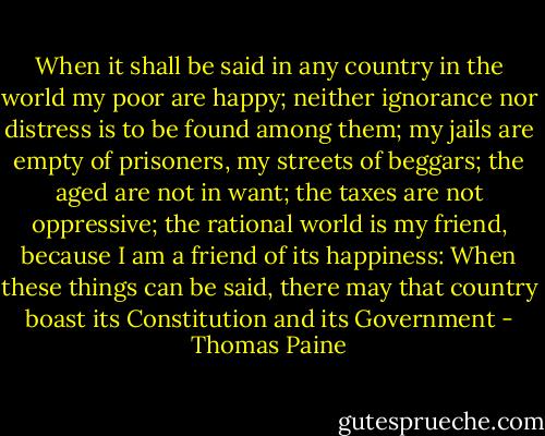 When it shall be said in any country in the world my poor are happy; neither ignorance nor distress is to be found among them; my jails are empty of prisoners, my streets of beggars; the aged are not in want; the taxes are not oppressive; the rational world is my friend, because I am a friend of its happiness: When these things can be said, there may that country boast its Constitution and its Government - Thomas Paine