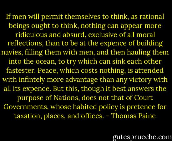 If men will permit themselves to think, as rational beings ought to think, nothing can appear more ridiculous and absurd, exclusive of all moral reflections, than to be at the expence of building navies, filling them with men, and then hauling them into the ocean, to try which can sink each other fastester. Peace, which costs nothing, is attended with infintely more advantage than any victory with all its expence. But this, though it best answers the purpose of Nations, does not that of Court Governments, whose habited policy is pretence for taxation, places, and offices. - Thomas Paine