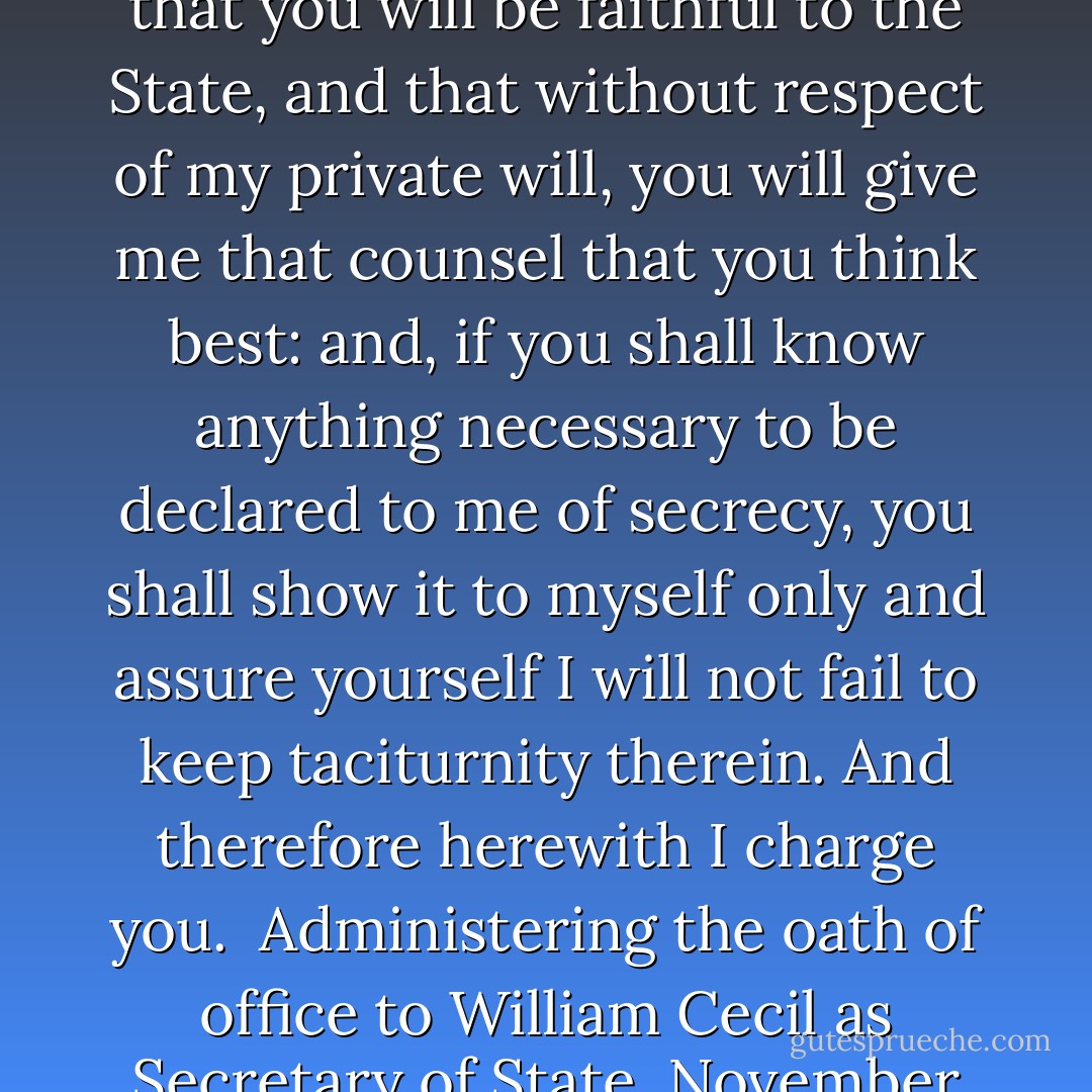 I give you this charge, that you shall be of my Privy Council and content yourself to take pains for me and my realm. This judgement I have of you, that you will not be corrupted with any manner of gift and that you will be faithful to the State, and that without respect of my private will, you will give me that counsel that you think best: and, if you shall know anything necessary to be declared to me of secrecy, you shall show it to myself only and assure yourself I will not fail to keep taciturnity therein. And therefore herewith I charge you.<br /><br />Administering the oath of office to William Cecil as Secretary of State, November 20, 1558, as quoted in Elizabeth I: The Word of a Prince, A Life from Contemporary Documents, by Maria Perry, Chapter V, Section: To make a good account to Almighty God - Elizabeth I