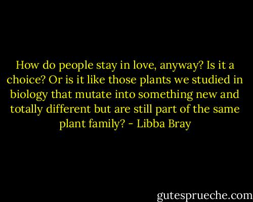 How do people stay in love, anyway? Is it a choice? Or is it like those plants we studied in biology that mutate into something new and totally different but are still part of the same plant family? - Libba Bray