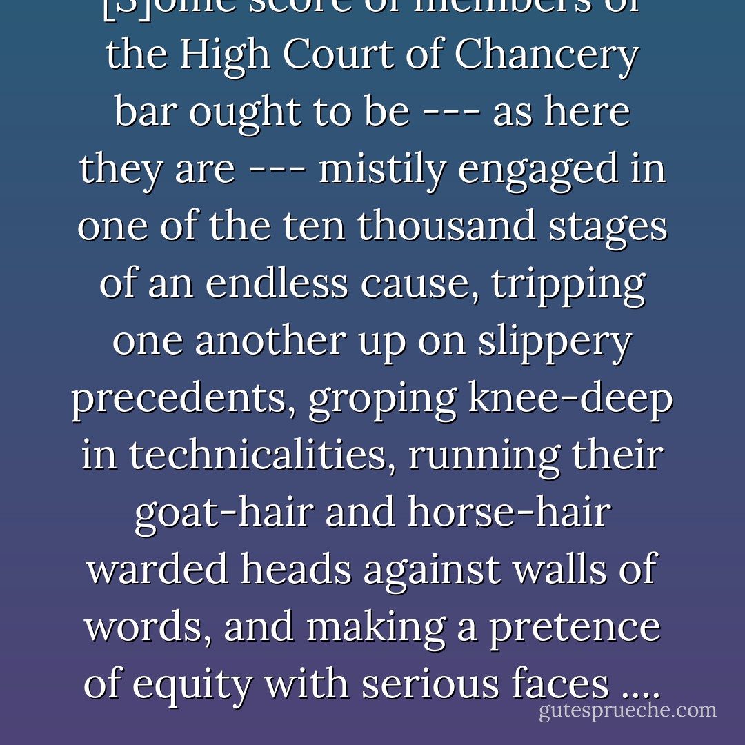 [S]ome score of members of the High Court of Chancery bar ought to be --- as here they are --- mistily engaged in one of the ten thousand stages of an endless cause, tripping one another up on slippery precedents, groping knee-deep in technicalities, running their goat-hair and horse-hair warded heads against walls of words, and making a pretence of equity with serious faces .... - Charles Dickens