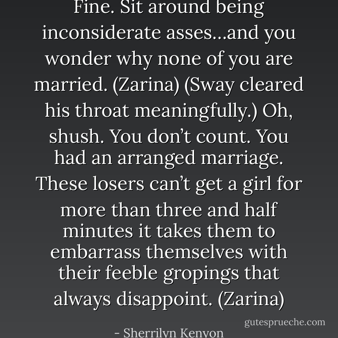 Fine. Sit around being inconsiderate asses…and you wonder why none of you are married. (Zarina)<br />(Sway cleared his throat meaningfully.)<br />Oh, shush. You don’t count. You had an arranged marriage. These losers can’t get a girl for more than three and half minutes it takes them to embarrass themselves with their feeble gropings that always disappoint. (Zarina) - Sherrilyn Kenyon