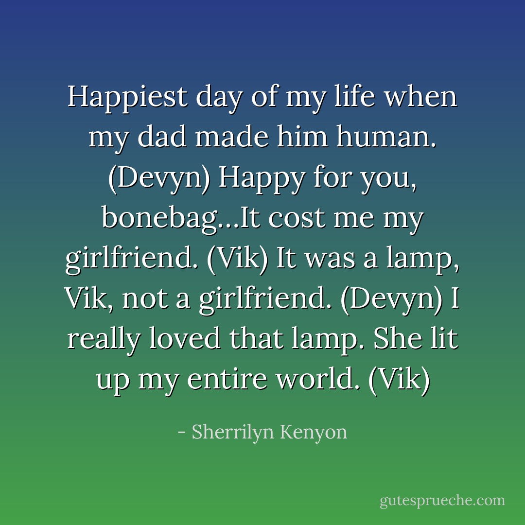 Happiest day of my life when my dad made him human. (Devyn)<br />Happy for you, bonebag…It cost me my girlfriend. (Vik)<br />It was a lamp, Vik, not a girlfriend. (Devyn)<br />I really loved that lamp. She lit up my entire world. (Vik) - Sherrilyn Kenyon