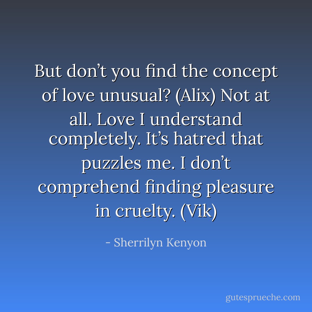 But don’t you find the concept of love unusual? (Alix)<br />Not at all. Love I understand completely. It’s hatred that puzzles me. I don’t comprehend finding pleasure in cruelty. (Vik) - Sherrilyn Kenyon