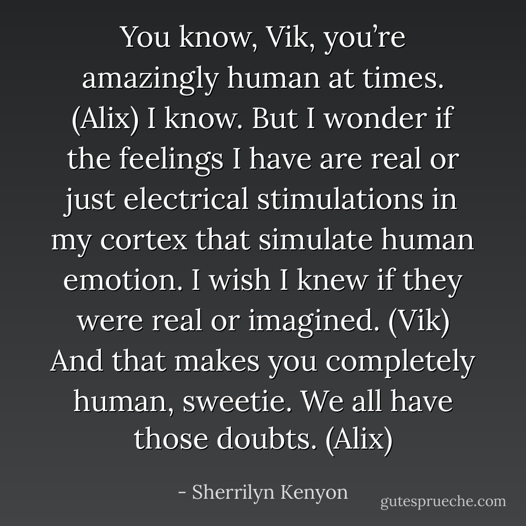 You know, Vik, you’re amazingly human at times. (Alix)<br />I know. But I wonder if the feelings I have are real or just electrical stimulations in my cortex that simulate human emotion. I wish I knew if they were real or imagined. (Vik)<br />And that makes you completely human, sweetie. We all have those doubts. (Alix) - Sherrilyn Kenyon