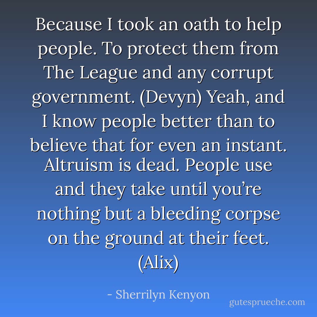 Because I took an oath to help people. To protect them from The League and any corrupt government. (Devyn)<br />Yeah, and I know people better than to believe that for even an instant. Altruism is dead. People use and they take until you’re nothing but a bleeding corpse on the ground at their feet. (Alix) - Sherrilyn Kenyon