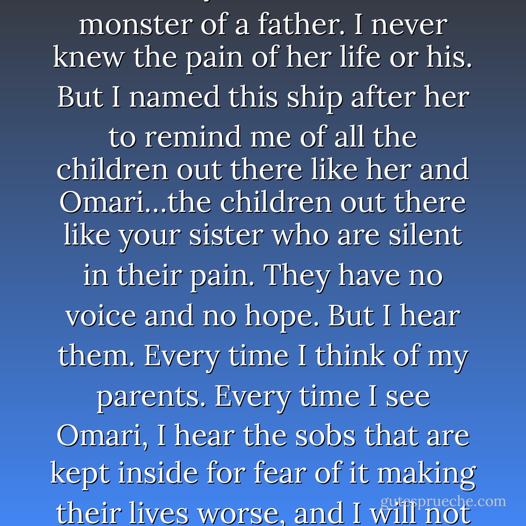 Let me tell you a story, Alix. This ship…the Talia? It’s named after my father’s older sister. She killed herself when she was fourteen because she couldn’t stand living the horror of her life for another day. With her death she both condemned and freed my father from his monster of a father. I never knew the pain of her life or his. But I named this ship after her to remind me of all the children out there like her and Omari…the children out there like your sister who are silent in their pain. They have no voice and no hope. But I hear them. Every time I think of my parents. Every time I see Omari, I hear the sobs that are kept inside for fear of it making their lives worse, and I will not stand by and see your sister torn apart by an animal. You help me nail him and I swear to you, I will lay Merjack down at your feet and hold him there while you take your revenge. (Devyn) - Sherrilyn Kenyon