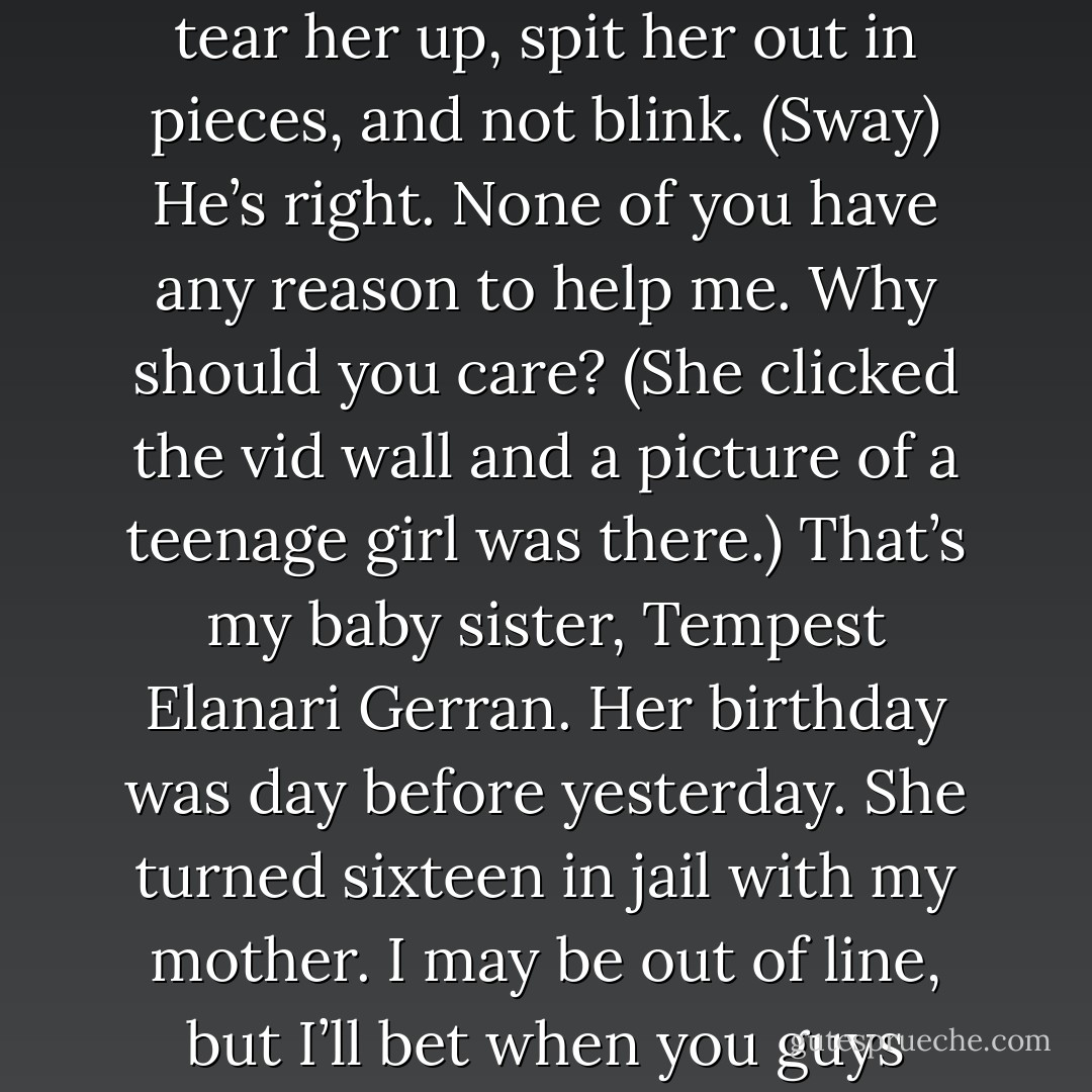I think we should kill her…What? She’s ruined my entire day. Made me fight with my wife and now you tell me she’s a spy sent to put us all under the jail. What part of ‘kill your enemies before they kill you’ did you sleep through? Your dad was an assassin, same as my mom. Don’t puss on me now, boy. You know what they’d do if they were here. Hell, your own mother would tear her up, spit her out in pieces, and not blink. (Sway)<br />He’s right. None of you have any reason to help me. Why should you care? (She clicked the vid wall and a picture of a teenage girl was there.) That’s my baby sister, Tempest Elanari Gerran. Her birthday was day before yesterday. She turned sixteen in jail with my mother. I may be out of line, but I’ll bet when you guys turned sixteen, you had a celebration for it with presents and friends wishing you well. You won’t just be killing me. You’ll be killing them, too. Tempest is a prime sexual age and a virgin. Any idea what’s the first thing her new owner will do to her when she’s sold? I don’t want her to ever know the horror that was my sixteenth birthday. (Alix) - Sherrilyn Kenyon