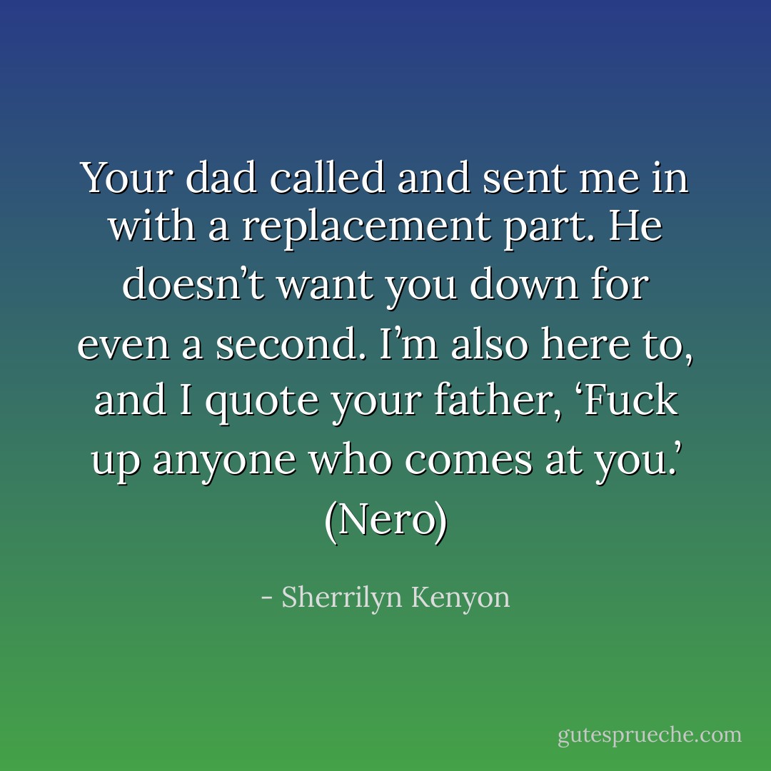 Your dad called and sent me in with a replacement part. He doesn’t want you down for even a second. I’m also here to, and I quote your father, ‘Fuck up anyone who comes at you.’ (Nero) - Sherrilyn Kenyon