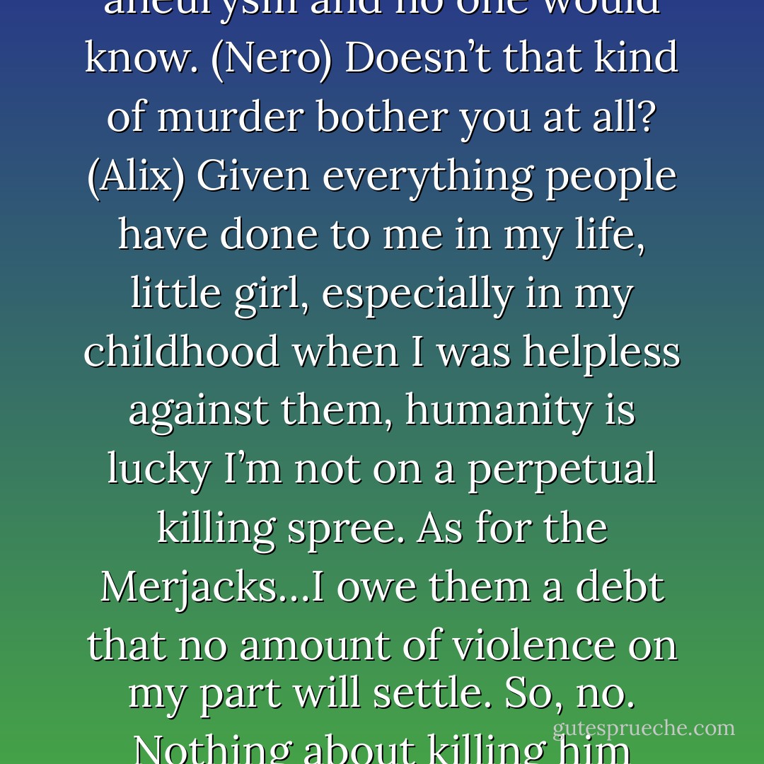 I’m telling you right now I could make him pop an aneurysm and no one would know. (Nero)<br />Doesn’t that kind of murder bother you at all? (Alix)<br />Given everything people have done to me in my life, little girl, especially in my childhood when I was helpless against them, humanity is lucky I’m not on a perpetual killing spree. As for the Merjacks…I owe them a debt that no amount of violence on my part will settle. So, no. Nothing about killing him would bother me. (Nero) - Sherrilyn Kenyon