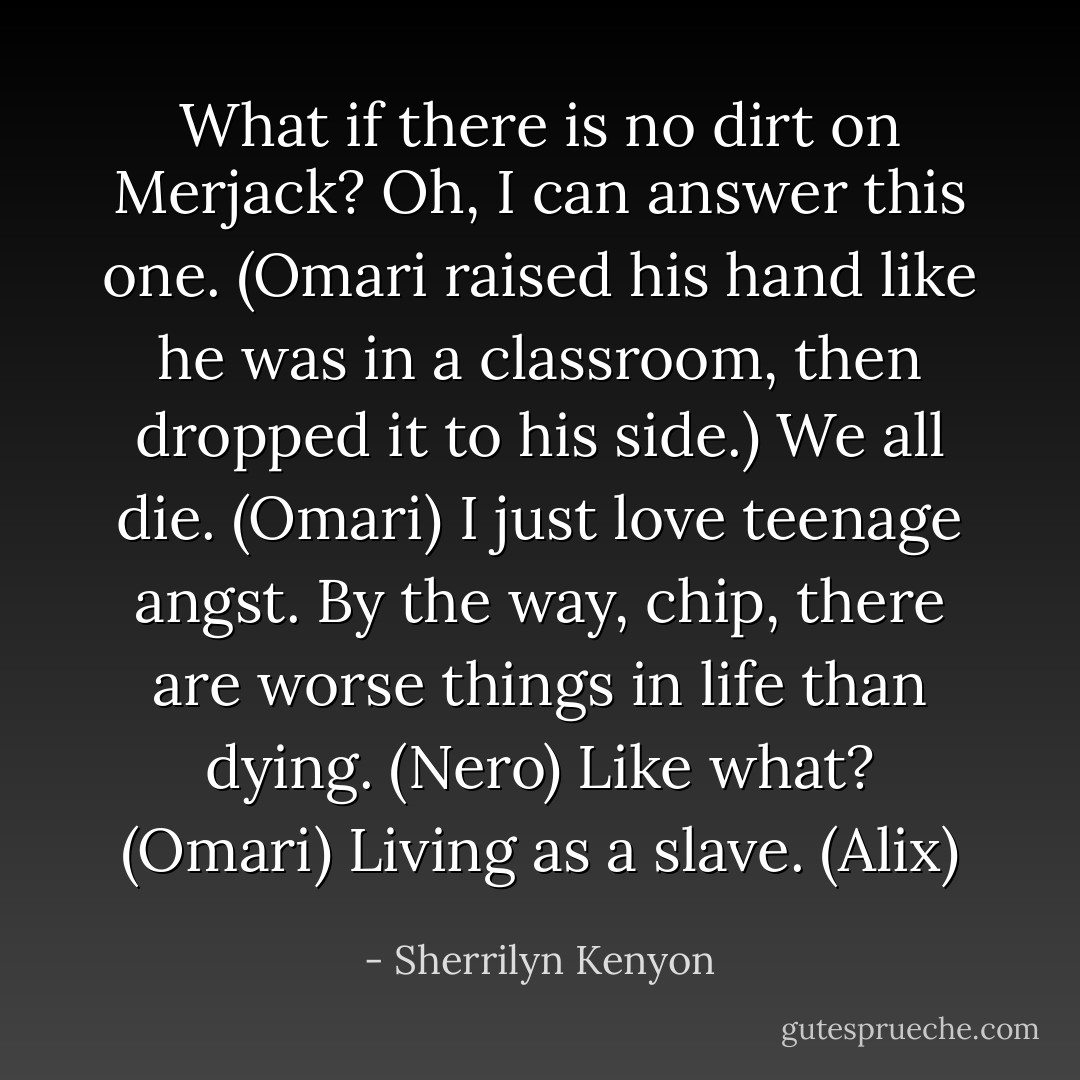 What if there is no dirt on Merjack?<br />Oh, I can answer this one. (Omari raised his hand like he was in a classroom, then dropped it to his side.) We all die. (Omari)<br />I just love teenage angst. By the way, chip, there are worse things in life than dying. (Nero)<br />Like what? (Omari)<br />Living as a slave. (Alix) - Sherrilyn Kenyon