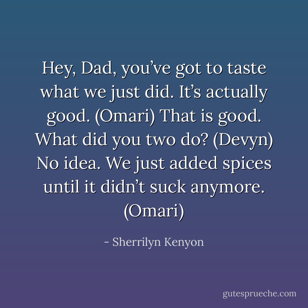 Hey, Dad, you’ve got to taste what we just did. It’s actually good. (Omari)<br />That is good. What did you two do? (Devyn)<br />No idea. We just added spices until it didn’t suck anymore. (Omari) - Sherrilyn Kenyon