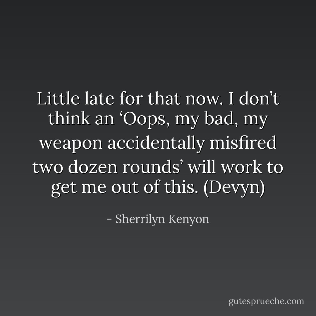 Little late for that now. I don’t think an ‘Oops, my bad, my weapon accidentally misfired two dozen rounds’ will work to get me out of this. (Devyn) - Sherrilyn Kenyon