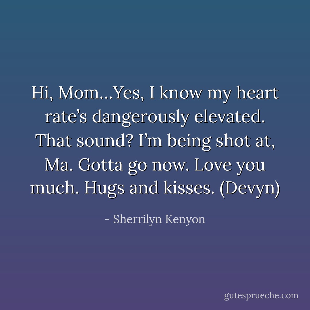 Hi, Mom…Yes, I know my heart rate’s dangerously elevated. That sound? I’m being shot at, Ma. Gotta go now. Love you much. Hugs and kisses. (Devyn) - Sherrilyn Kenyon