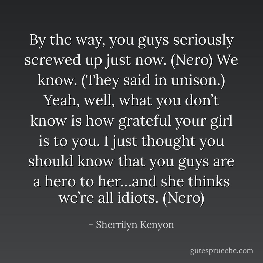 By the way, you guys seriously screwed up just now. (Nero)<br />We know. (They said in unison.)<br />Yeah, well, what you don’t know is how grateful your girl is to you. I just thought you should know that you guys are a hero to her…and she thinks we’re all idiots. (Nero) - Sherrilyn Kenyon