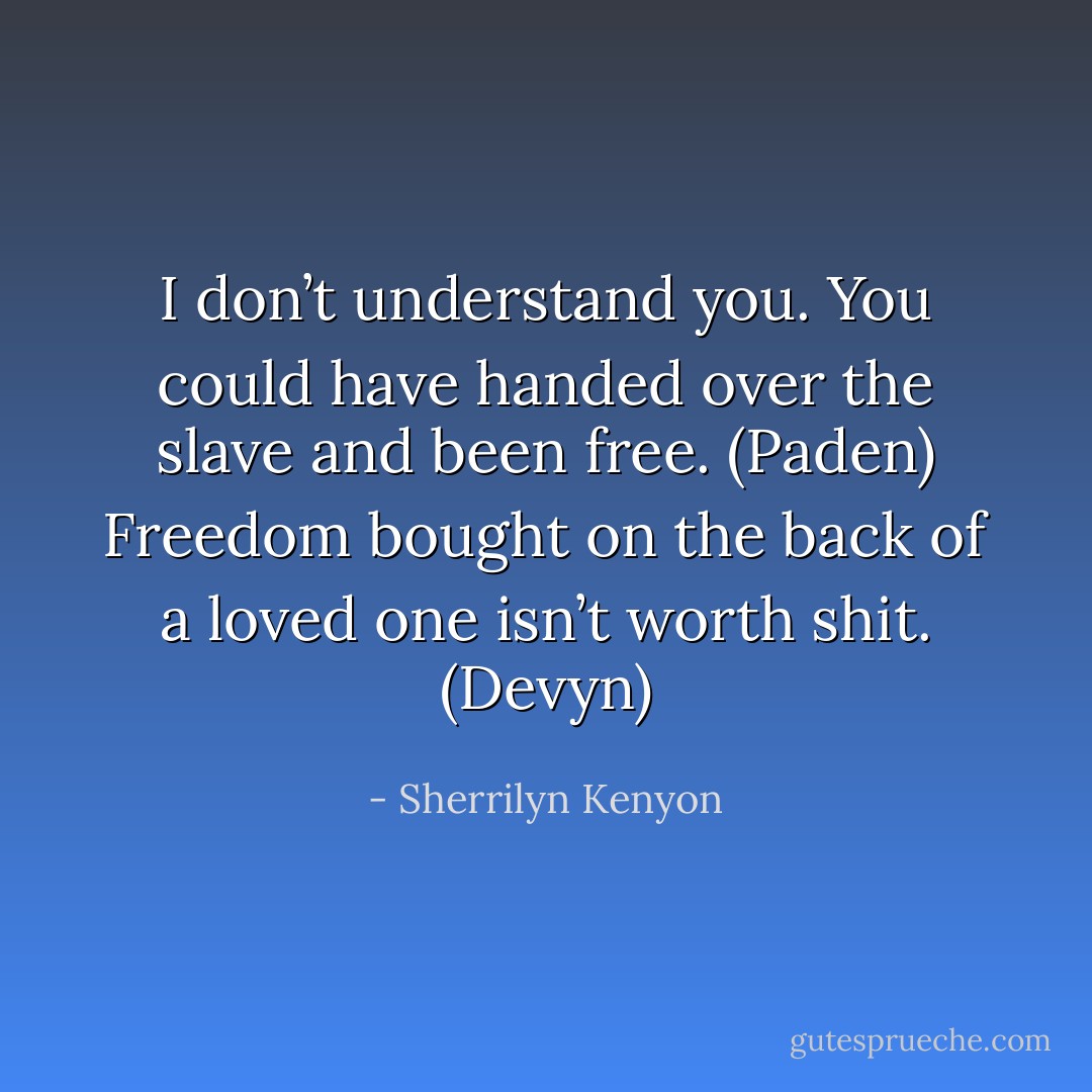 I don’t understand you. You could have handed over the slave and been free. (Paden)<br />Freedom bought on the back of a loved one isn’t worth shit. (Devyn) - Sherrilyn Kenyon