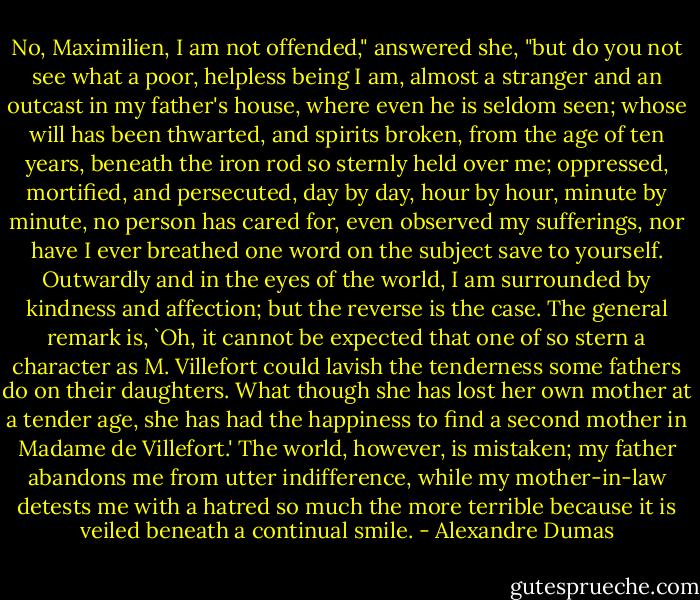 No, Maximilien, I am not offended," answered she, "but do you not see what a poor, helpless being I am, almost a stranger and an outcast in my father's house, where even he is seldom seen; whose will has been thwarted, and spirits broken, from the age of ten years, beneath the iron rod so sternly held over me; oppressed, mortified, and persecuted, day by day, hour by hour, minute by minute, no person has cared for, even observed my sufferings, nor have I ever breathed one word on the subject save to yourself. Outwardly and in the eyes of the world, I am surrounded by kindness and affection; but the reverse is the case. The general remark is, `Oh, it cannot be expected that one of so stern a character as M. Villefort could lavish the tenderness some fathers do on their daughters. What though she has lost her own mother at a tender age, she has had the happiness to find a second mother in Madame de Villefort.' The world, however, is mistaken; my father abandons me from utter indifference, while my mother-in-law detests me with a hatred so much the more terrible because it is veiled beneath a continual smile. - Alexandre Dumas