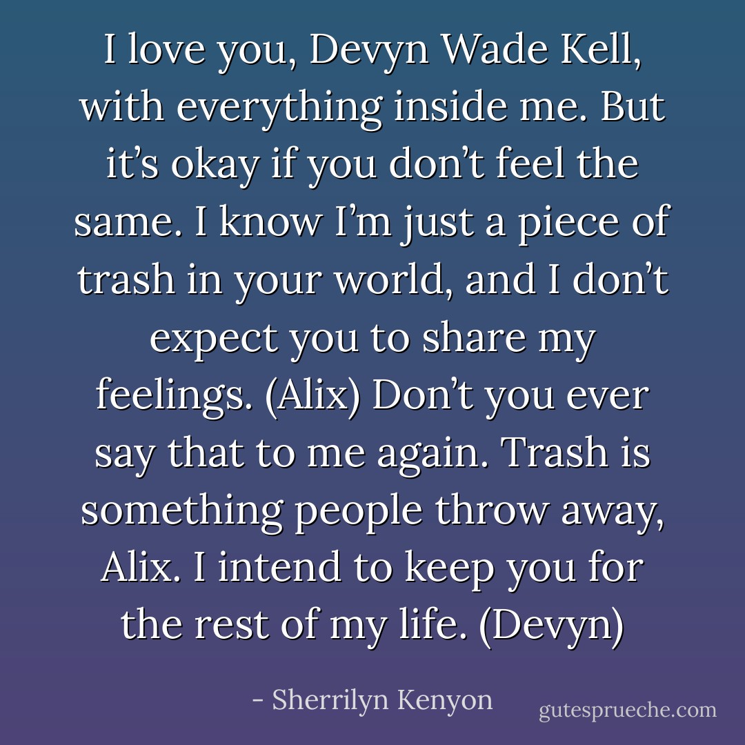 I love you, Devyn Wade Kell, with everything inside me. But it’s okay if you don’t feel the same. I know I’m just a piece of trash in your world, and I don’t expect you to share my feelings. (Alix)<br />Don’t you ever say that to me again. Trash is something people throw away, Alix. I intend to keep you for the rest of my life. (Devyn) - Sherrilyn Kenyon