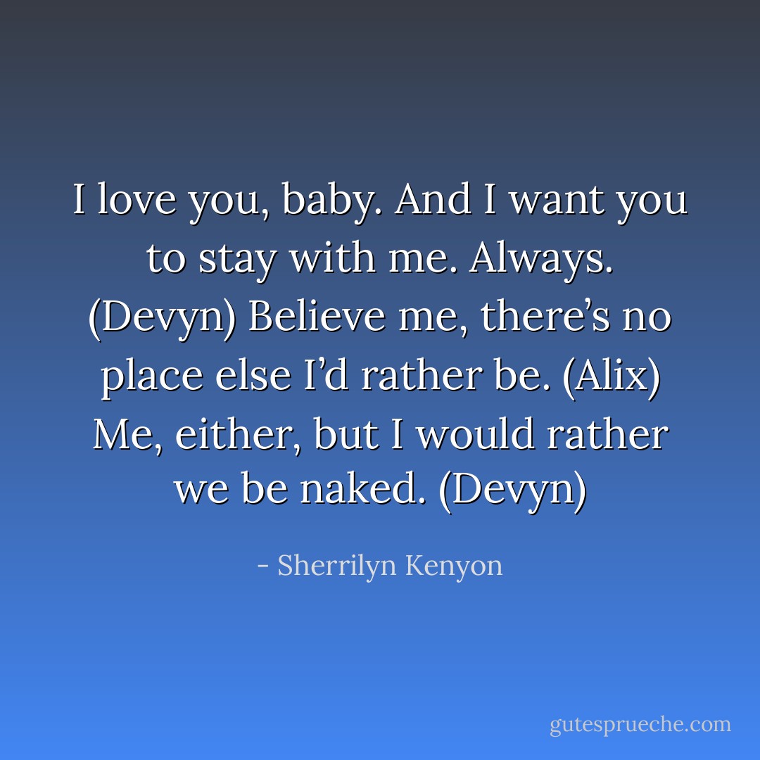 I love you, baby. And I want you to stay with me. Always. (Devyn)<br />Believe me, there’s no place else I’d rather be. (Alix)<br />Me, either, but I would rather we be naked. (Devyn) - Sherrilyn Kenyon