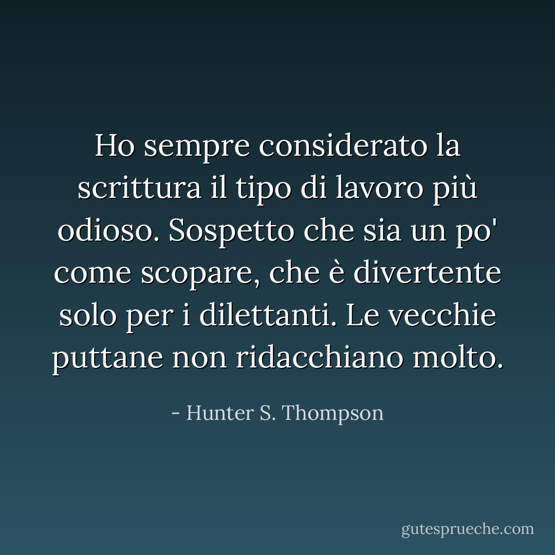 Ho sempre considerato la scrittura il tipo di lavoro più odioso. Sospetto che sia un po' come scopare, che è divertente solo per i dilettanti. Le vecchie puttane non ridacchiano molto. - Hunter S. Thompson